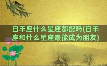 白羊座什么星座都配吗(白羊座和什么星座最能成为朋友)