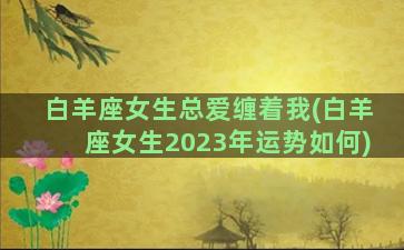 白羊座女生总爱缠着我(白羊座女生2023年运势如何)