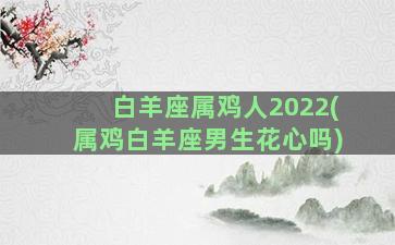 白羊座属鸡人2022(属鸡白羊座男生花心吗)