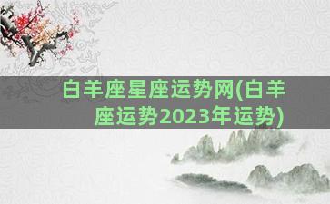 白羊座星座运势网(白羊座运势2023年运势)