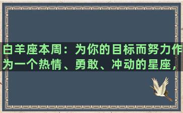 白羊座本周：为你的目标而努力作为一个热情、勇敢、冲动的星座，白羊座的你总是追逐着那些炙热的梦想，燃烧着自己的激情，为自己的未来而努力奋斗。本周的你也不例外，你将