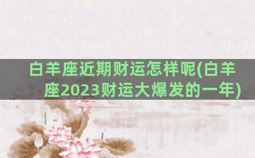 白羊座近期财运怎样呢(白羊座2023财运大爆发的一年)