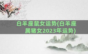 白羊座鼠女运势(白羊座属猪女2023年运势)