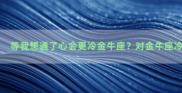 等我想通了心会更冷金牛座？对金牛座冷淡会怎么样