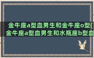 金牛座a型血男生和金牛座o型(金牛座a型血男生和水瓶座b型血女生)