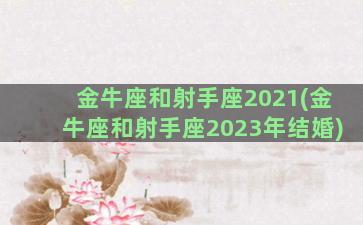 金牛座和射手座2021(金牛座和射手座2023年结婚)