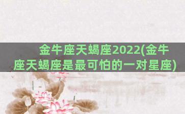 金牛座天蝎座2022(金牛座天蝎座是最可怕的一对星座)