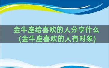 金牛座给喜欢的人分享什么(金牛座喜欢的人有对象)